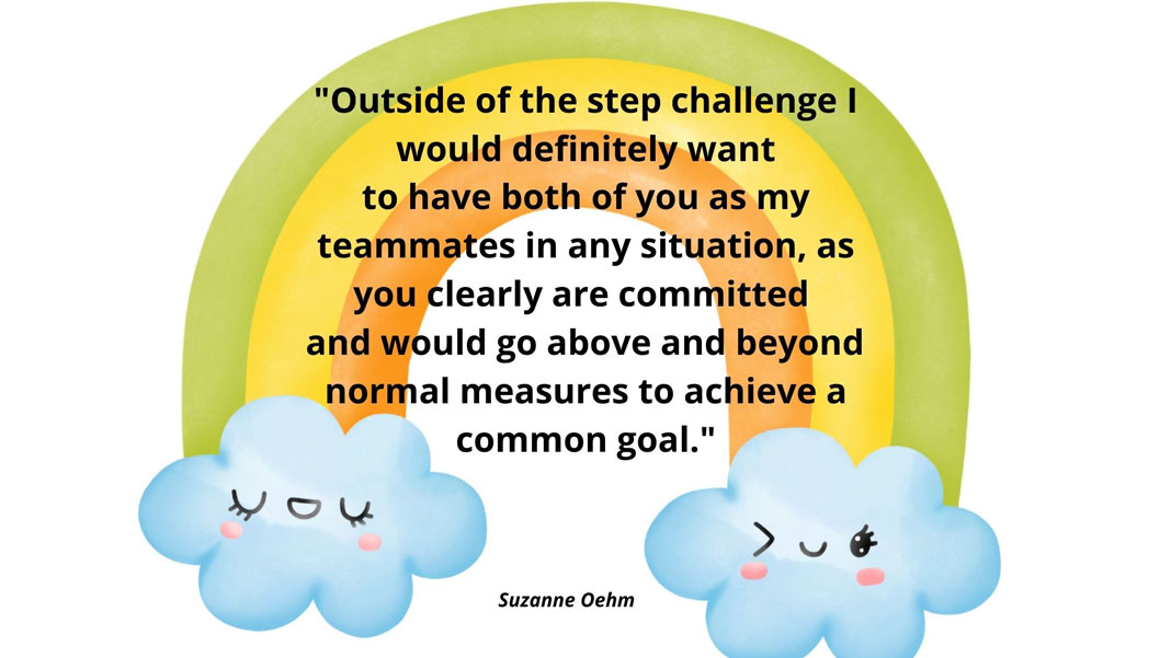 Message to teammates: Outside of the step challenge I would definitly want to have both of you as my teammates in any situation, as you clearly are committed and would go above and beyond normal measures to achieve a common goal. - Suzanne Oehm