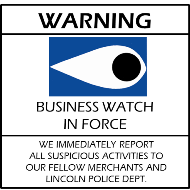 'Business Watch in Force, we immediately report all suspicious activities to our fellow merchants and Lincoln Police Dept.'